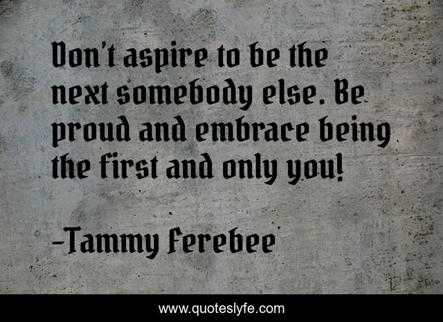 Don’t aspire to be the next somebody else. Be proud and embrace being the first and only you!
