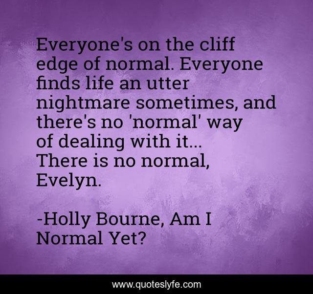 Everyone's on the cliff edge of normal. Everyone finds life an utter nightmare sometimes, and there's no 'normal' way of dealing with it... There is no normal, Evelyn.