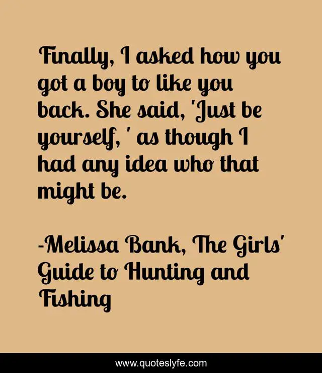 Finally, I asked how you got a boy to like you back. She said, 'Just be yourself, ' as though I had any idea who that might be.