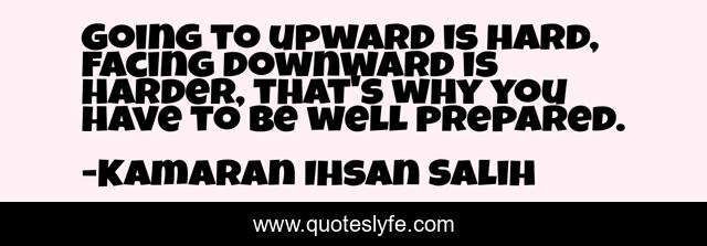 Going to upward is hard, facing downward is harder, that's why you have to be well prepared.