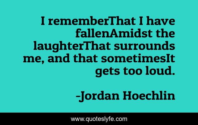 I rememberThat I have fallenAmidst the laughterThat surrounds me, and that sometimesIt gets too loud.