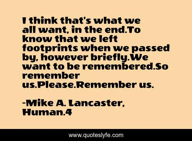 I think that's what we all want, in the end.To know that we left footprints when we passed by, however briefly.We want to be remembered.So remember us.Please.Remember us.