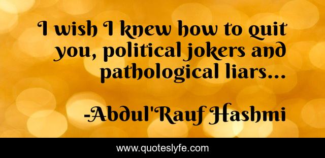 I wish I knew how to quit you, political jokers and pathological liars...
