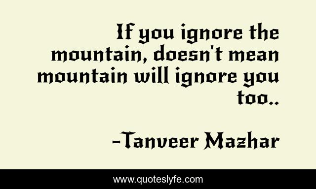 If you ignore the mountain, doesn't mean mountain will ignore you too..