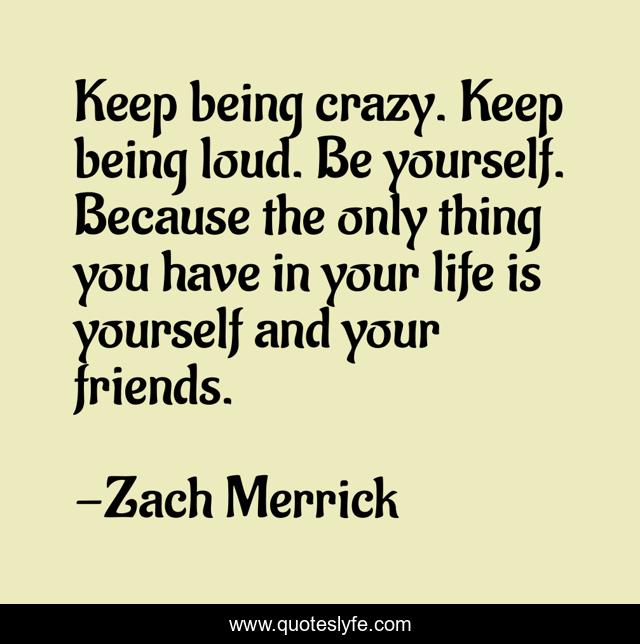 Keep being crazy. Keep being loud. Be yourself. Because the only thing you have in your life is yourself and your friends.
