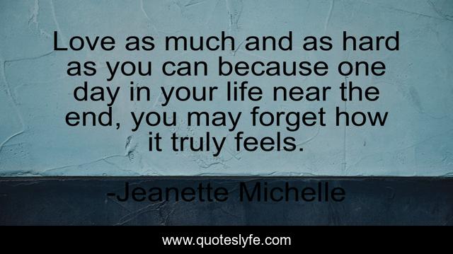 Love as much and as hard as you can because one day in your life near the end, you may forget how it truly feels.