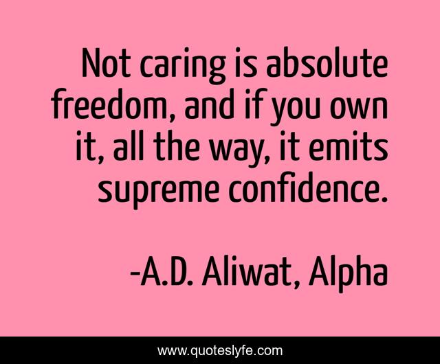 Not caring is absolute freedom, and if you own it, all the way, it emits supreme confidence.