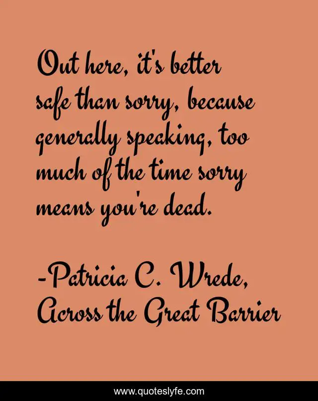 Out here, it's better safe than sorry, because generally speaking, too much of the time sorry means you're dead.