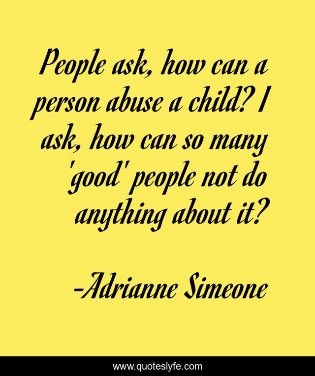 People ask, how can a person abuse a child? I ask, how can so many 'good' people not do anything about it?