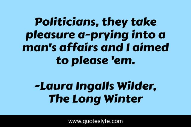 Politicians, they take pleasure a-prying into a man's affairs and I aimed to please 'em.