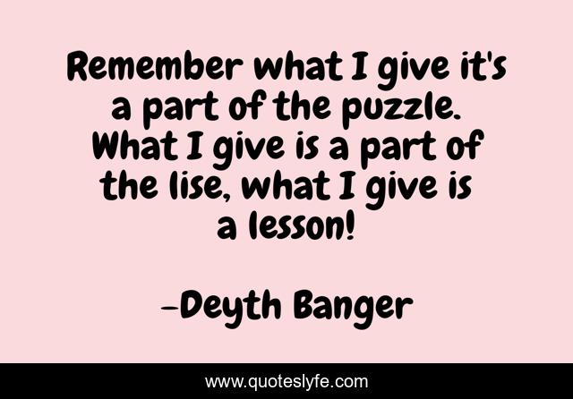 Remember what I give it's a part of the puzzle. What I give is a part of the lise, what I give is a lesson!
