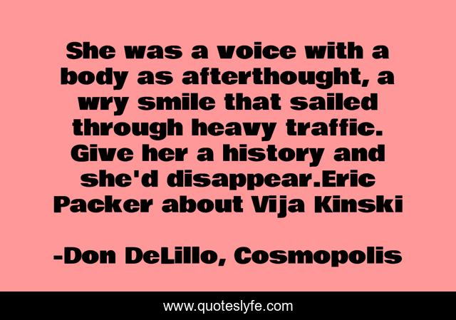 She was a voice with a body as afterthought, a wry smile that sailed through heavy traffic. Give her a history and she'd disappear.Eric Packer about Vija Kinski