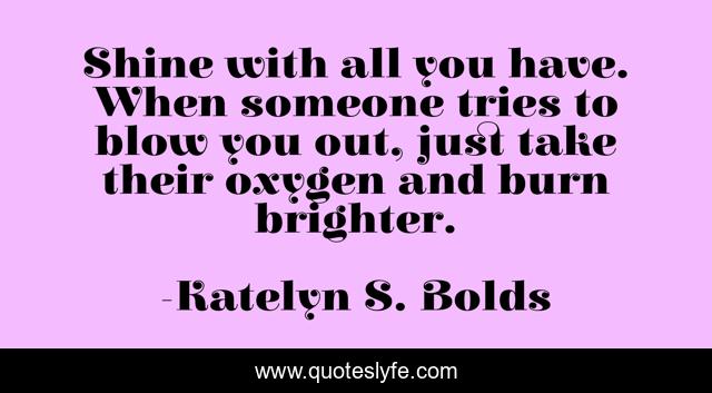 Shine with all you have. When someone tries to blow you out, just take their oxygen and burn brighter.