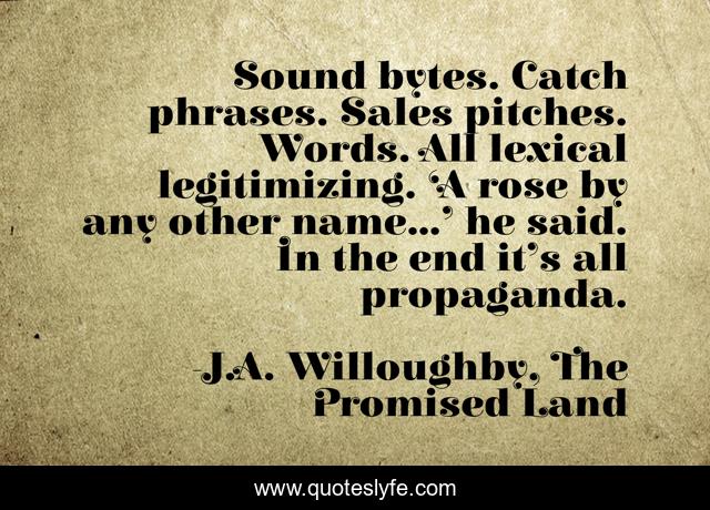 Sound bytes. Catch phrases. Sales pitches. Words. All lexical legitimizing. ‘A rose by any other name…’ he said. In the end it’s all propaganda.