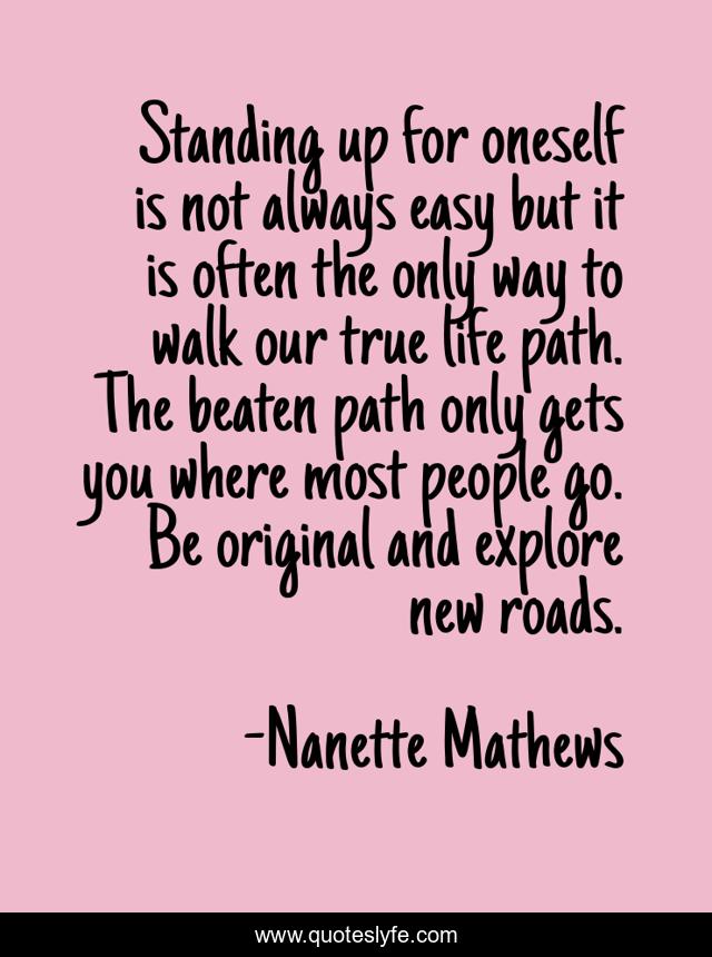 Standing up for oneself is not always easy but it is often the only way to walk our true life path. The beaten path only gets you where most people go. Be original and explore new roads.