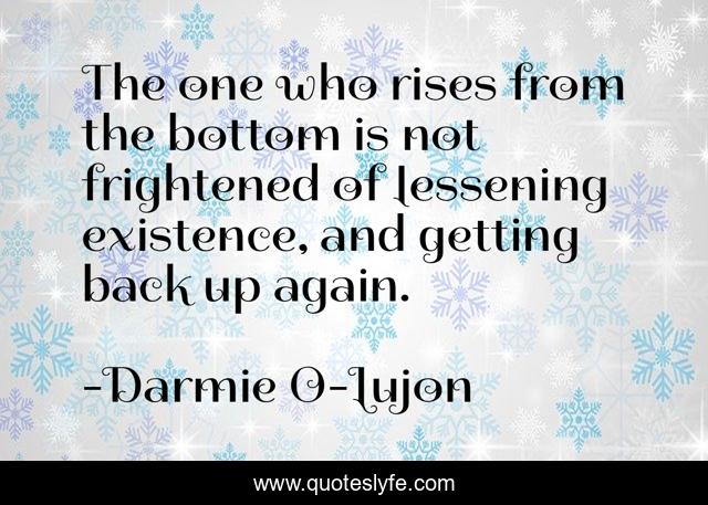 The one who rises from the bottom is not frightened of lessening existence, and getting back up again.