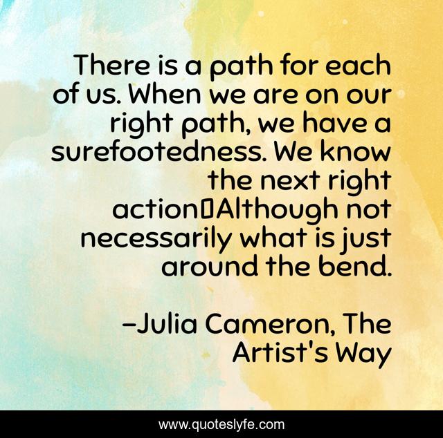 There is a path for each of us. When we are on our right path, we have a surefootedness. We know the next right action―Although not necessarily what is just around the bend.