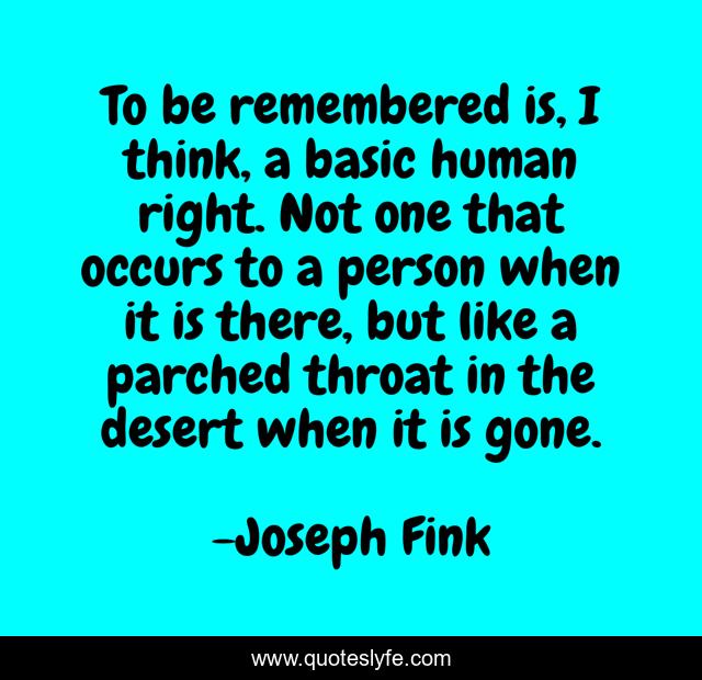 To be remembered is, I think, a basic human right. Not one that occurs to a person when it is there, but like a parched throat in the desert when it is gone.