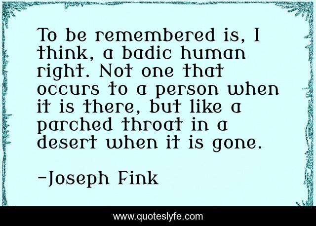 To be remembered is, I think, a badic human right. Not one that occurs to a person when it is there, but like a parched throat in a desert when it is gone.