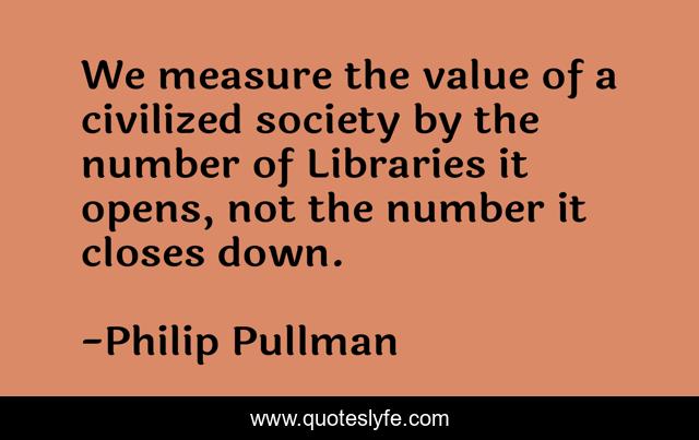 We measure the value of a civilized society by the number of Libraries it opens, not the number it closes down.