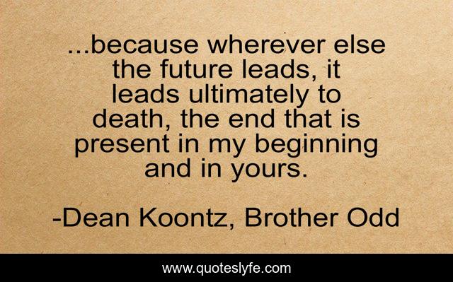 ...because wherever else the future leads, it leads ultimately to death, the end that is present in my beginning and in yours.