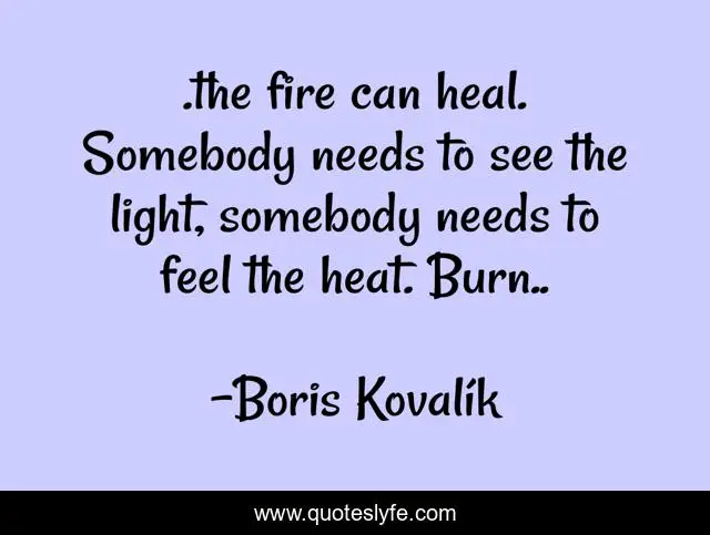 .the fire can heal. Somebody needs to see the light, somebody needs to feel the heat. Burn..
