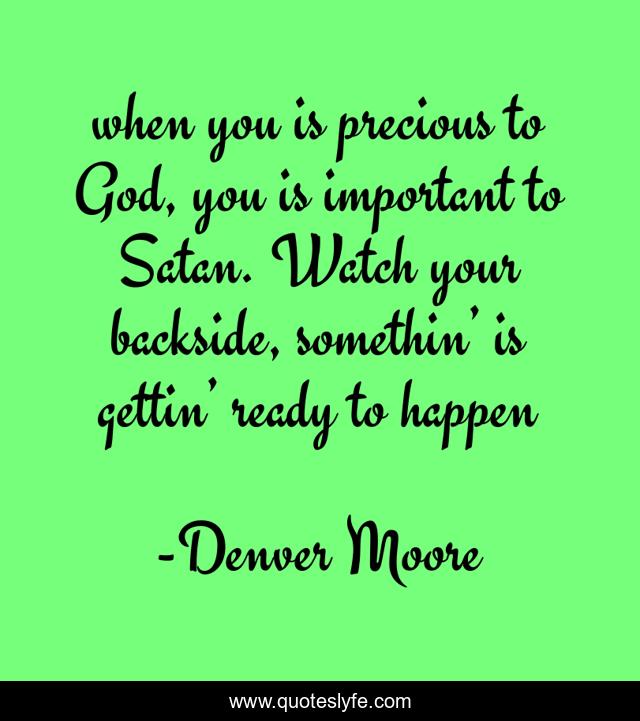 when you is precious to God, you is important to Satan. Watch your backside, somethin’ is gettin’ ready to happen