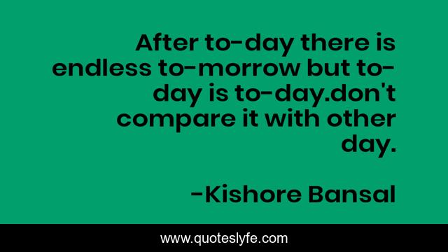 After to-day there is endless to-morrow but to-day is to-day.don't compare it with other day.