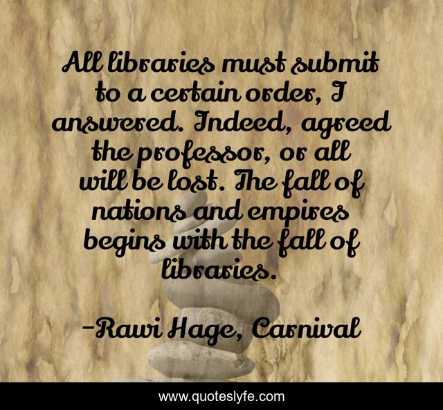 All libraries must submit to a certain order, I answered. Indeed, agreed the professor, or all will be lost. The fall of nations and empires begins with the fall of libraries.