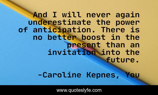 And I will never again underestimate the power of anticipation. There is no better boost in the present than an invitation into the future.