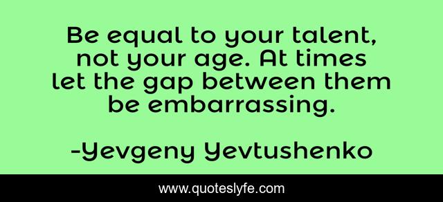 Be equal to your talent, not your age. At times let the gap between them be embarrassing.
