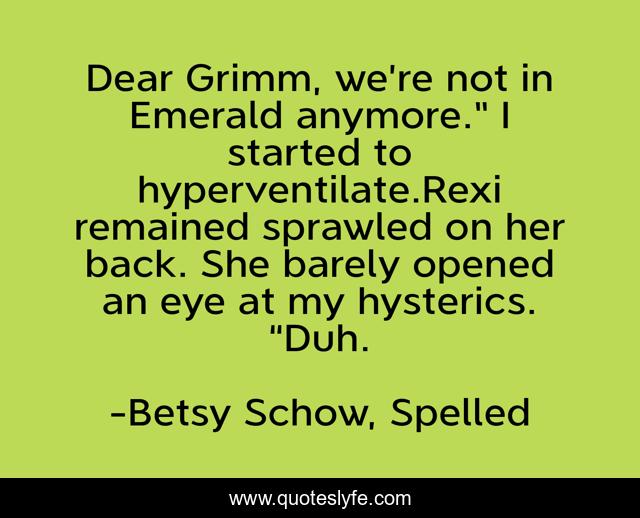 Dear Grimm, we’re not in Emerald anymore.” I started to hyperventilate.Rexi remained sprawled on her back. She barely opened an eye at my hysterics. “Duh.