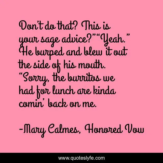 Don’t do that? This is your sage advice?”“Yeah.” He burped and blew it out the side of his mouth. “Sorry, the burritos we had for lunch are kinda comin’ back on me.