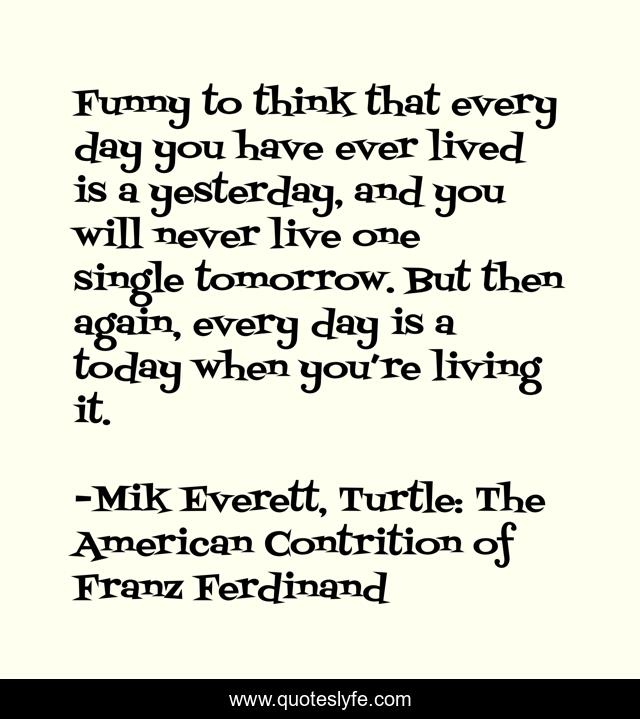 Funny to think that every day you have ever lived is a yesterday, and you will never live one single tomorrow. But then again, every day is a today when you’re living it.