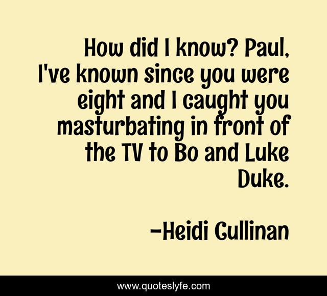 How did I know? Paul, I've known since you were eight and I caught you masturbating in front of the TV to Bo and Luke Duke.