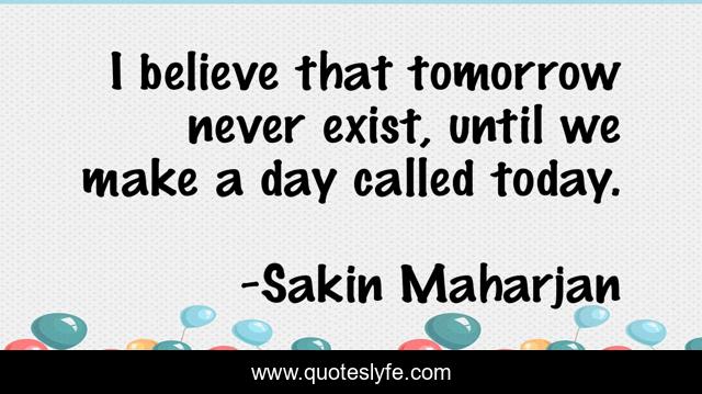 I believe that tomorrow never exist, until we make a day called today.
