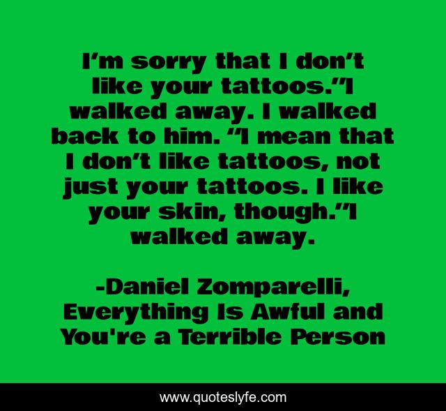 I’m sorry that I don’t like your tattoos.”I walked away. I walked back to him. “I mean that I don’t like tattoos, not just your tattoos. I like your skin, though.”I walked away.