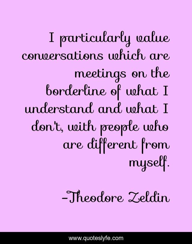 I particularly value conversations which are meetings on the borderline of what I understand and what I don't, with people who are different from myself.