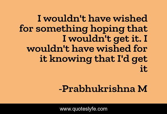 I wouldn't have wished for something hoping that I wouldn't get it. I wouldn't have wished for it knowing that I'd get it
