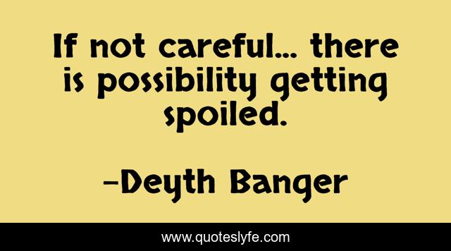 If not careful... there is possibility getting spoiled.