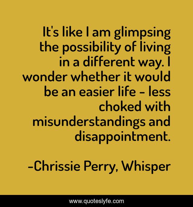 It's like I am glimpsing the possibility of living in a different way. I wonder whether it would be an easier life - less choked with misunderstandings and disappointment.
