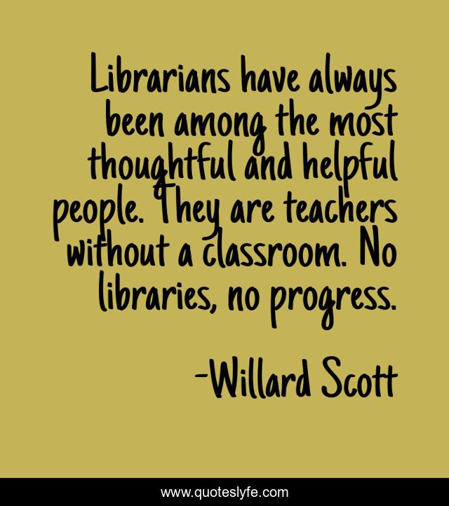 Librarians have always been among the most thoughtful and helpful people. They are teachers without a classroom. No libraries, no progress.
