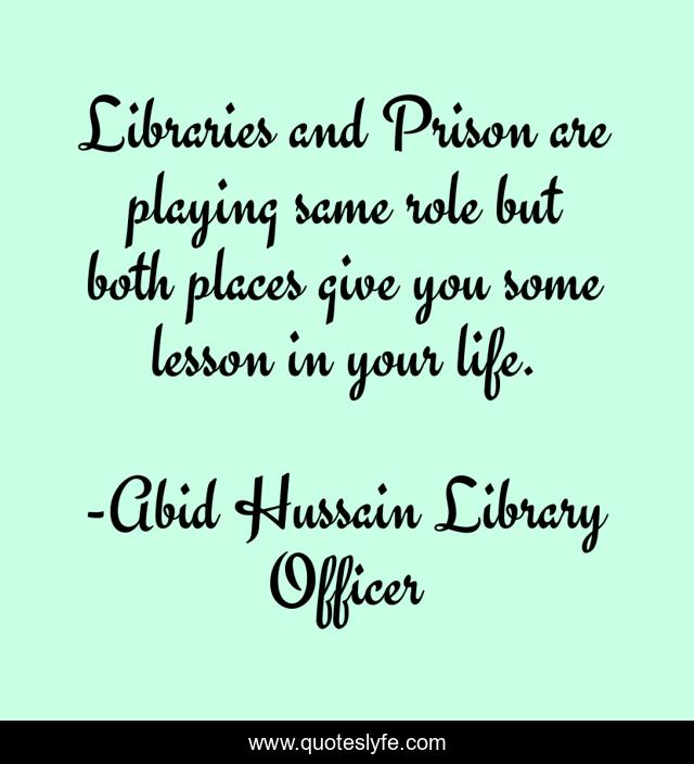 Libraries and Prison are playing same role but both places give you some lesson in your life.