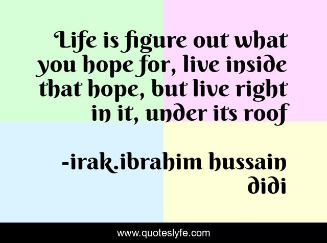 Life is figure out what you hope for, live inside that hope, but live right in it, under its roof