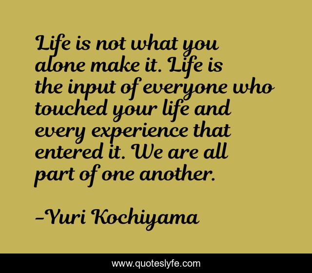 Life is not what you alone make it. Life is the input of everyone who touched your life and every experience that entered it. We are all part of one another.