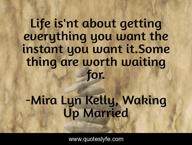 Life is'nt about getting everything you want the instant you want it.Some thing are worth waiting for.