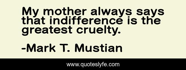 My mother always says that indifference is the greatest cruelty.