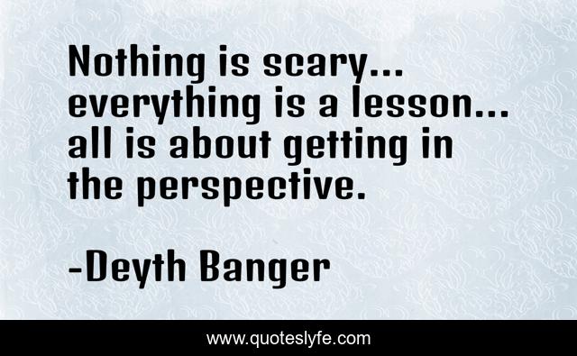 Nothing is scary... everything is a lesson... all is about getting in the perspective.