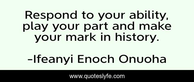 Respond to your ability, play your part and make your mark in history.