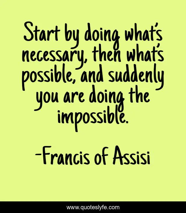 Start by doing what’s necessary, then what’s possible, and suddenly you are doing the impossible.